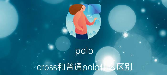 polo cross和普通polo什么区别（新POLO和老POLO有多大区别）